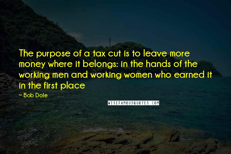 Bob Dole Quotes: The purpose of a tax cut is to leave more money where it belongs: in the hands of the working men and working women who earned it in the first place