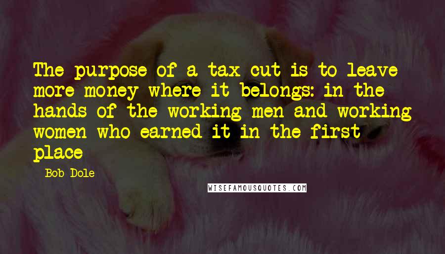 Bob Dole Quotes: The purpose of a tax cut is to leave more money where it belongs: in the hands of the working men and working women who earned it in the first place