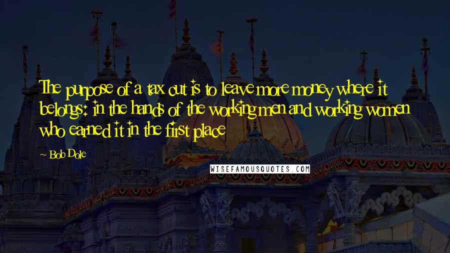 Bob Dole Quotes: The purpose of a tax cut is to leave more money where it belongs: in the hands of the working men and working women who earned it in the first place