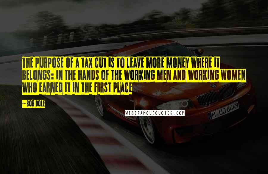 Bob Dole Quotes: The purpose of a tax cut is to leave more money where it belongs: in the hands of the working men and working women who earned it in the first place