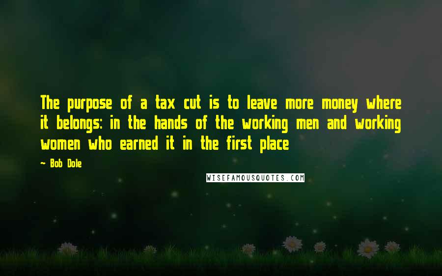 Bob Dole Quotes: The purpose of a tax cut is to leave more money where it belongs: in the hands of the working men and working women who earned it in the first place