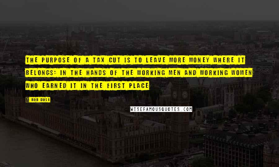 Bob Dole Quotes: The purpose of a tax cut is to leave more money where it belongs: in the hands of the working men and working women who earned it in the first place