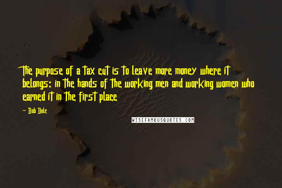 Bob Dole Quotes: The purpose of a tax cut is to leave more money where it belongs: in the hands of the working men and working women who earned it in the first place