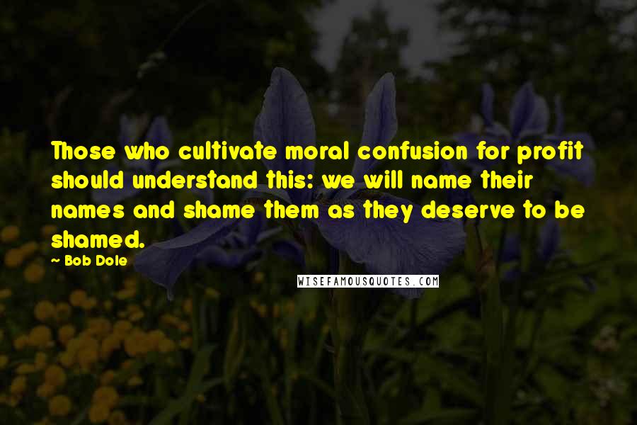 Bob Dole Quotes: Those who cultivate moral confusion for profit should understand this: we will name their names and shame them as they deserve to be shamed.