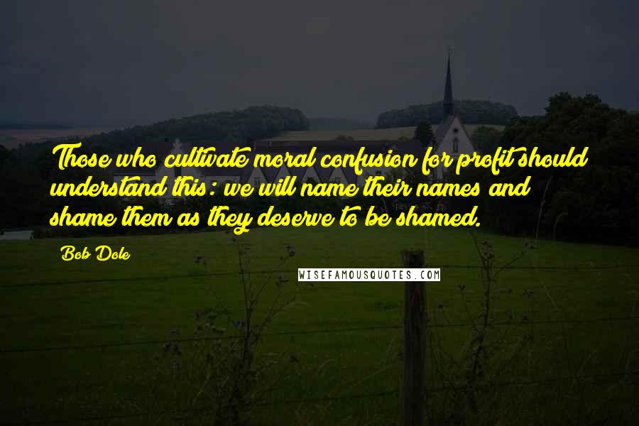 Bob Dole Quotes: Those who cultivate moral confusion for profit should understand this: we will name their names and shame them as they deserve to be shamed.