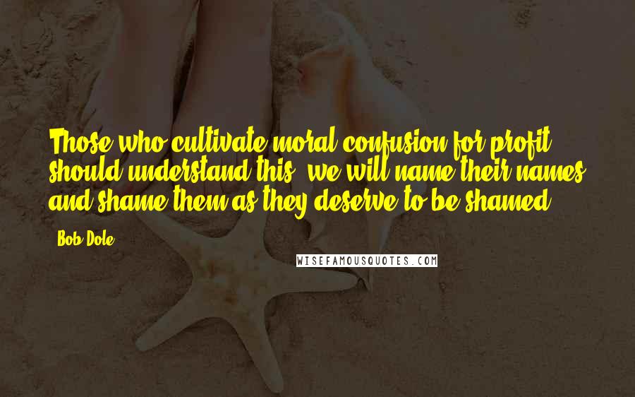 Bob Dole Quotes: Those who cultivate moral confusion for profit should understand this: we will name their names and shame them as they deserve to be shamed.