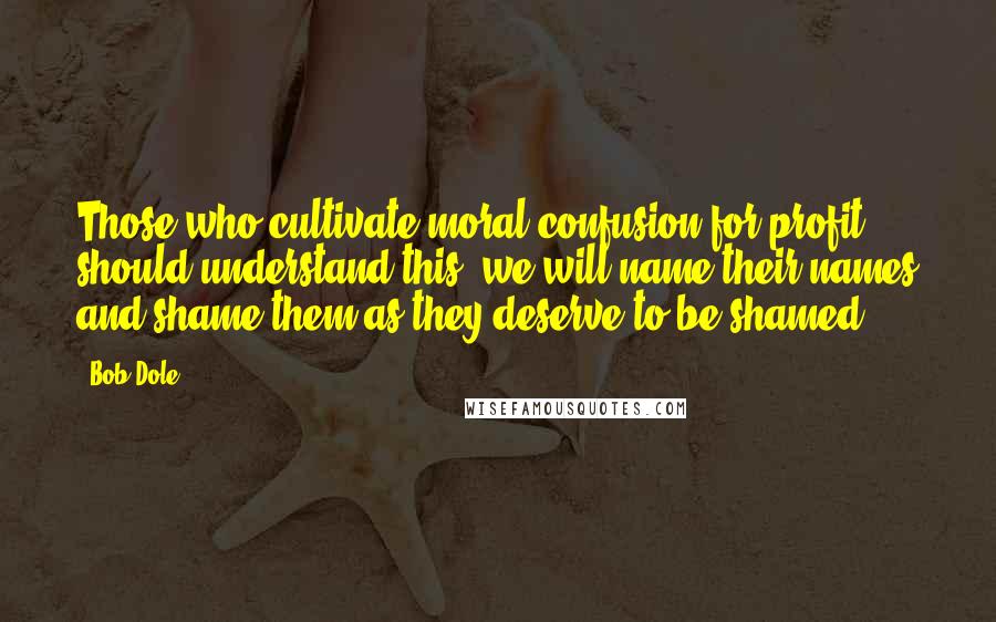 Bob Dole Quotes: Those who cultivate moral confusion for profit should understand this: we will name their names and shame them as they deserve to be shamed.