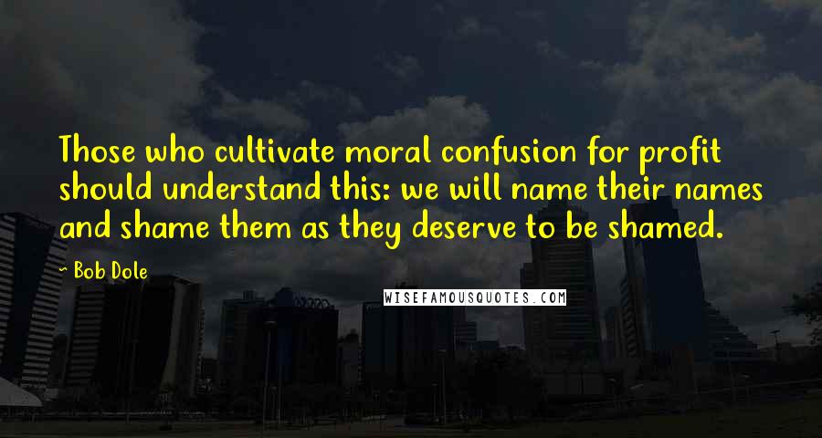 Bob Dole Quotes: Those who cultivate moral confusion for profit should understand this: we will name their names and shame them as they deserve to be shamed.