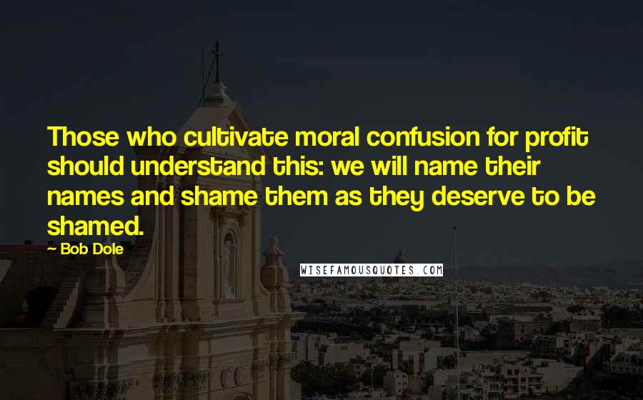 Bob Dole Quotes: Those who cultivate moral confusion for profit should understand this: we will name their names and shame them as they deserve to be shamed.