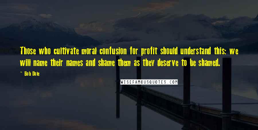 Bob Dole Quotes: Those who cultivate moral confusion for profit should understand this: we will name their names and shame them as they deserve to be shamed.