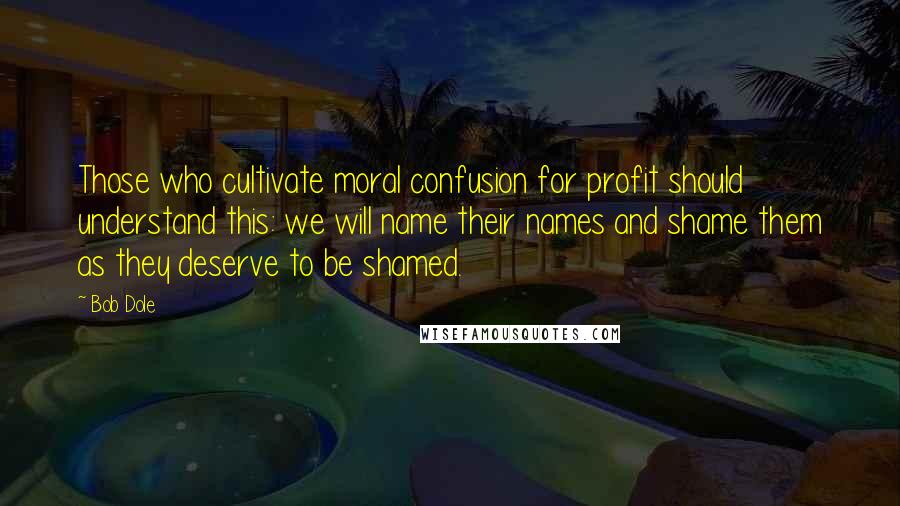 Bob Dole Quotes: Those who cultivate moral confusion for profit should understand this: we will name their names and shame them as they deserve to be shamed.