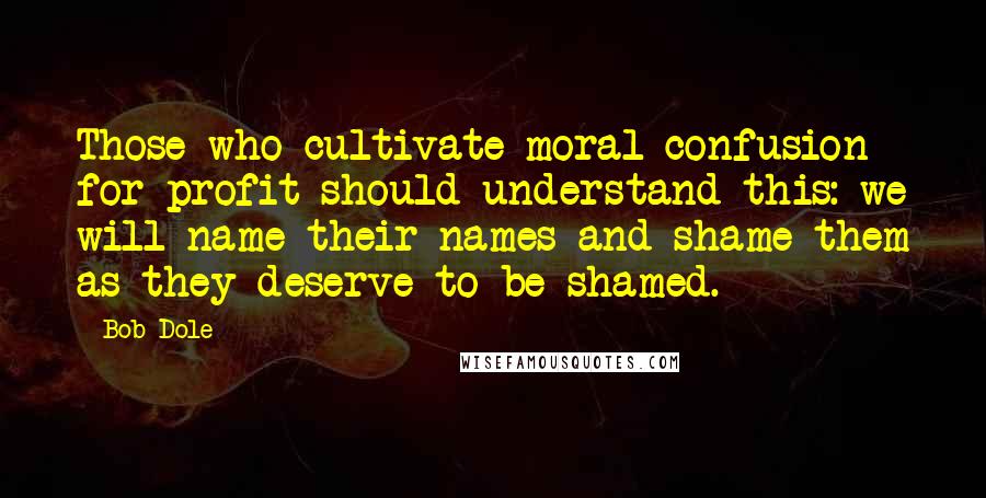 Bob Dole Quotes: Those who cultivate moral confusion for profit should understand this: we will name their names and shame them as they deserve to be shamed.