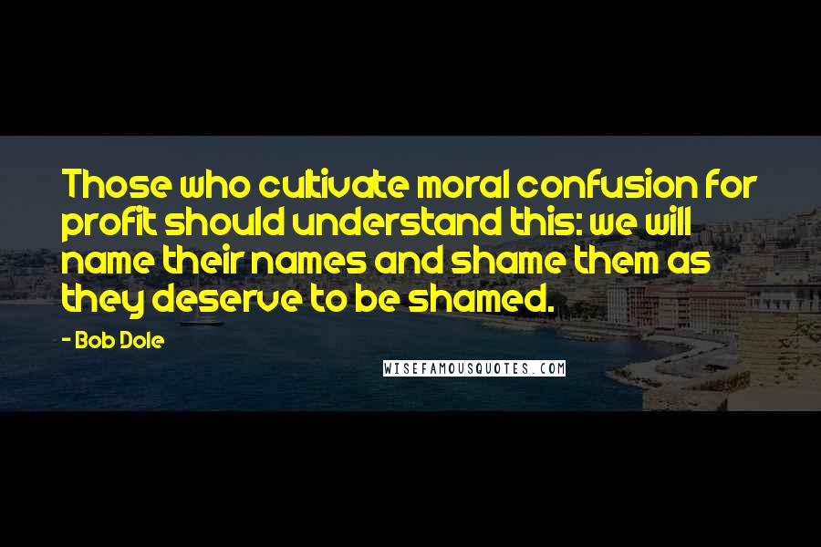 Bob Dole Quotes: Those who cultivate moral confusion for profit should understand this: we will name their names and shame them as they deserve to be shamed.