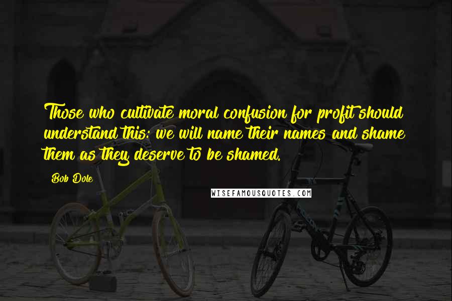 Bob Dole Quotes: Those who cultivate moral confusion for profit should understand this: we will name their names and shame them as they deserve to be shamed.