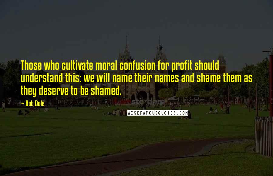 Bob Dole Quotes: Those who cultivate moral confusion for profit should understand this: we will name their names and shame them as they deserve to be shamed.