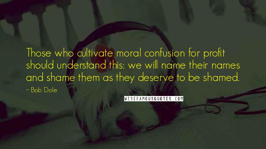 Bob Dole Quotes: Those who cultivate moral confusion for profit should understand this: we will name their names and shame them as they deserve to be shamed.