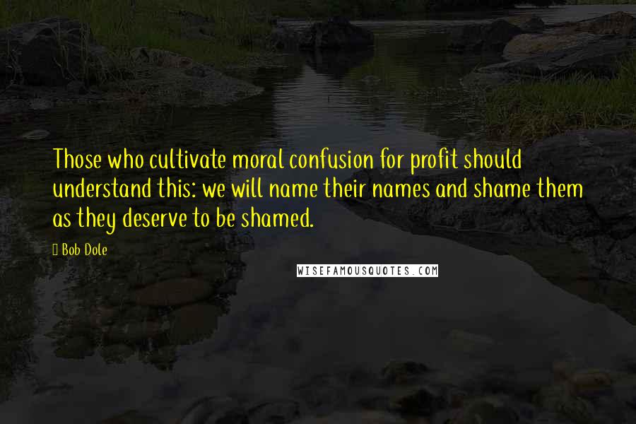 Bob Dole Quotes: Those who cultivate moral confusion for profit should understand this: we will name their names and shame them as they deserve to be shamed.