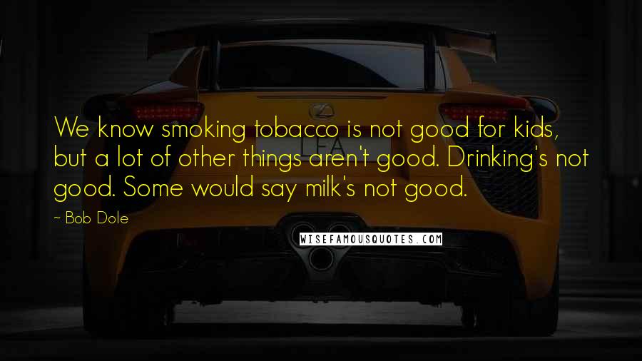 Bob Dole Quotes: We know smoking tobacco is not good for kids, but a lot of other things aren't good. Drinking's not good. Some would say milk's not good.