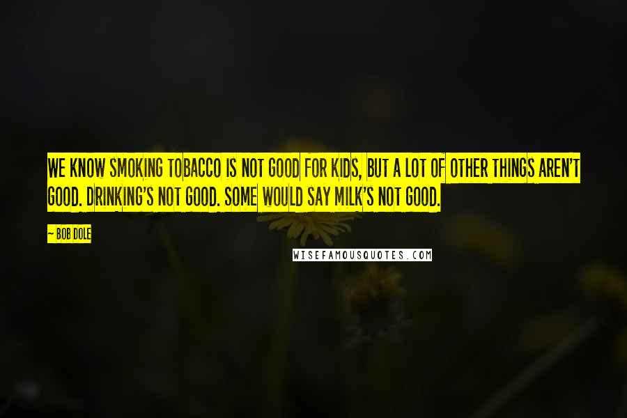Bob Dole Quotes: We know smoking tobacco is not good for kids, but a lot of other things aren't good. Drinking's not good. Some would say milk's not good.