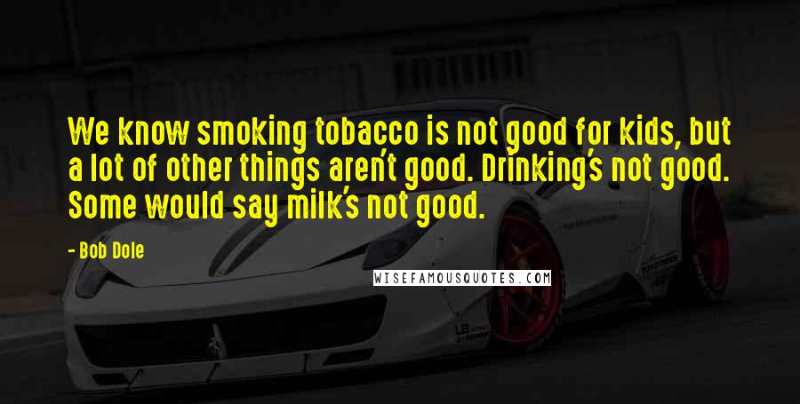 Bob Dole Quotes: We know smoking tobacco is not good for kids, but a lot of other things aren't good. Drinking's not good. Some would say milk's not good.