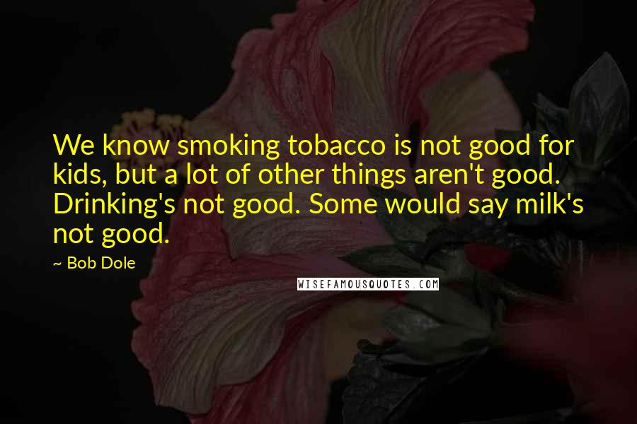 Bob Dole Quotes: We know smoking tobacco is not good for kids, but a lot of other things aren't good. Drinking's not good. Some would say milk's not good.