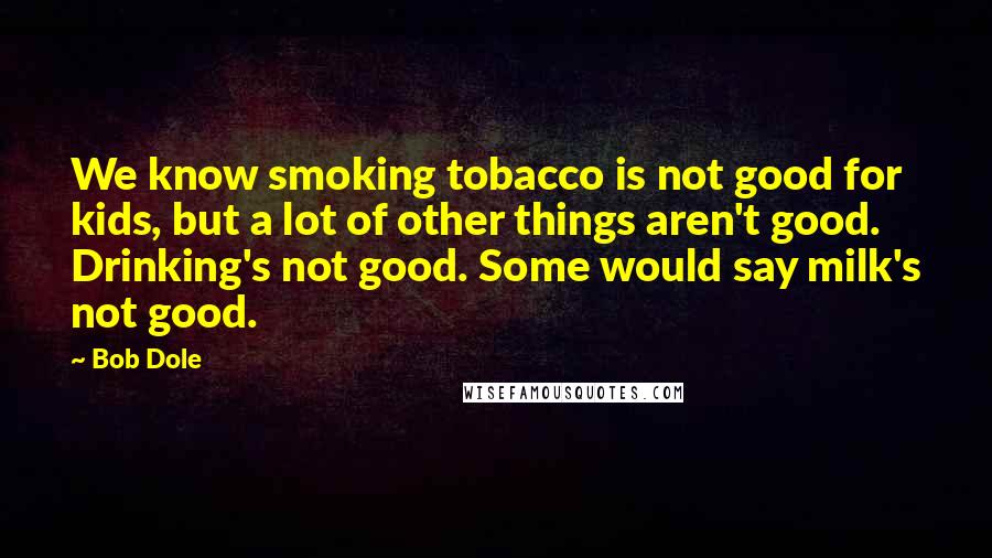 Bob Dole Quotes: We know smoking tobacco is not good for kids, but a lot of other things aren't good. Drinking's not good. Some would say milk's not good.