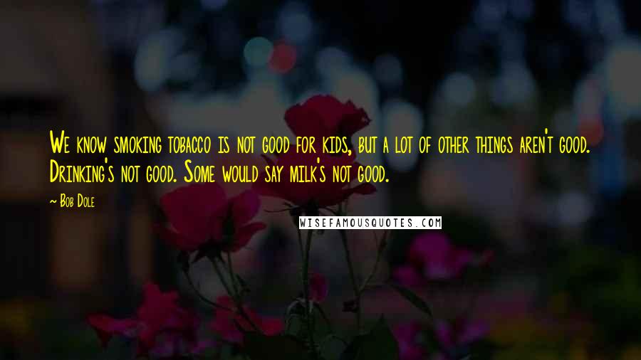 Bob Dole Quotes: We know smoking tobacco is not good for kids, but a lot of other things aren't good. Drinking's not good. Some would say milk's not good.