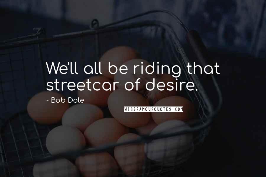 Bob Dole Quotes: We'll all be riding that streetcar of desire.