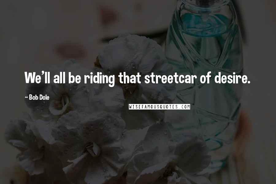 Bob Dole Quotes: We'll all be riding that streetcar of desire.