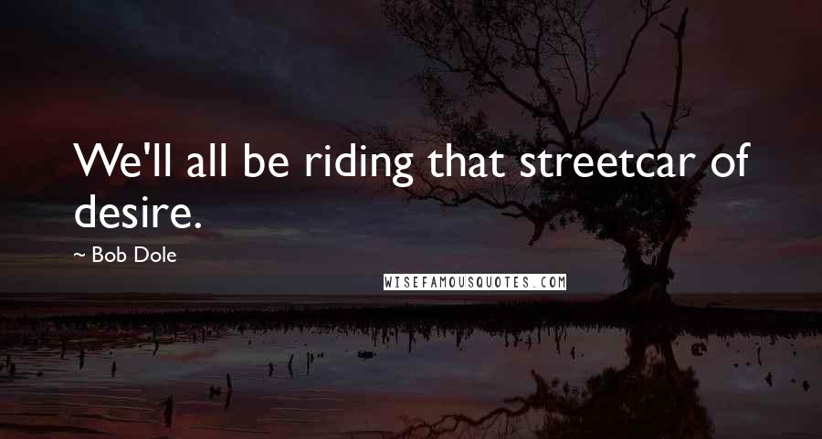 Bob Dole Quotes: We'll all be riding that streetcar of desire.