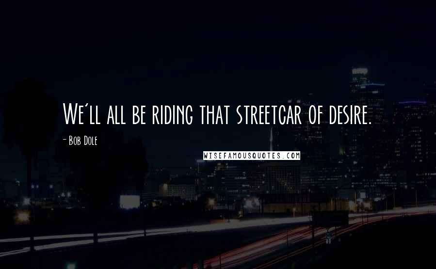 Bob Dole Quotes: We'll all be riding that streetcar of desire.