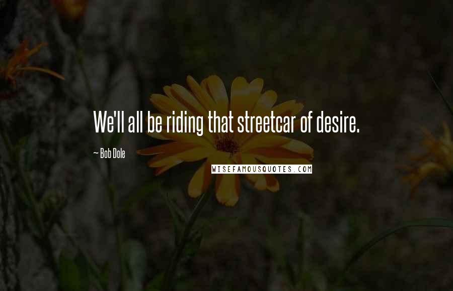 Bob Dole Quotes: We'll all be riding that streetcar of desire.