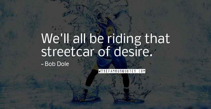 Bob Dole Quotes: We'll all be riding that streetcar of desire.