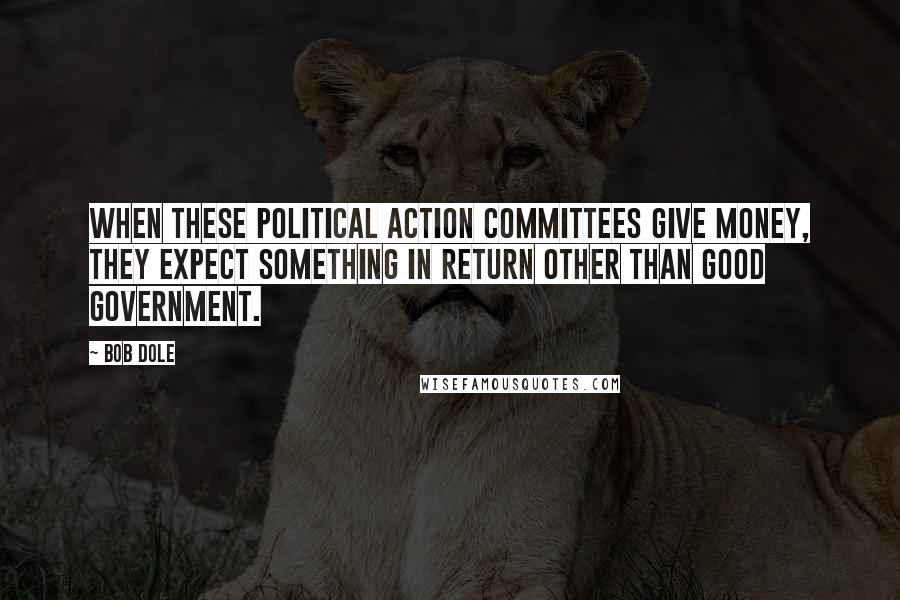 Bob Dole Quotes: When these political action committees give money, they expect something in return other than good government.