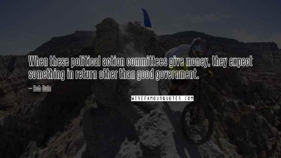 Bob Dole Quotes: When these political action committees give money, they expect something in return other than good government.