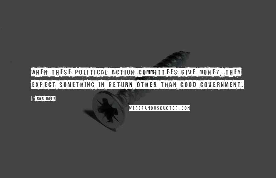 Bob Dole Quotes: When these political action committees give money, they expect something in return other than good government.