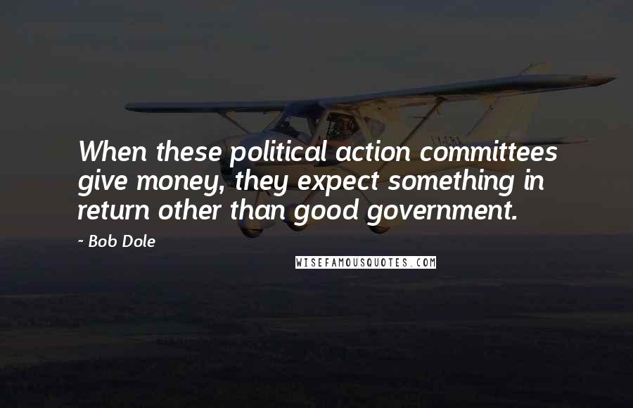Bob Dole Quotes: When these political action committees give money, they expect something in return other than good government.