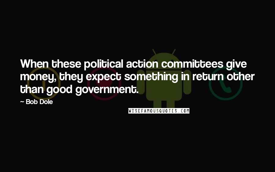 Bob Dole Quotes: When these political action committees give money, they expect something in return other than good government.