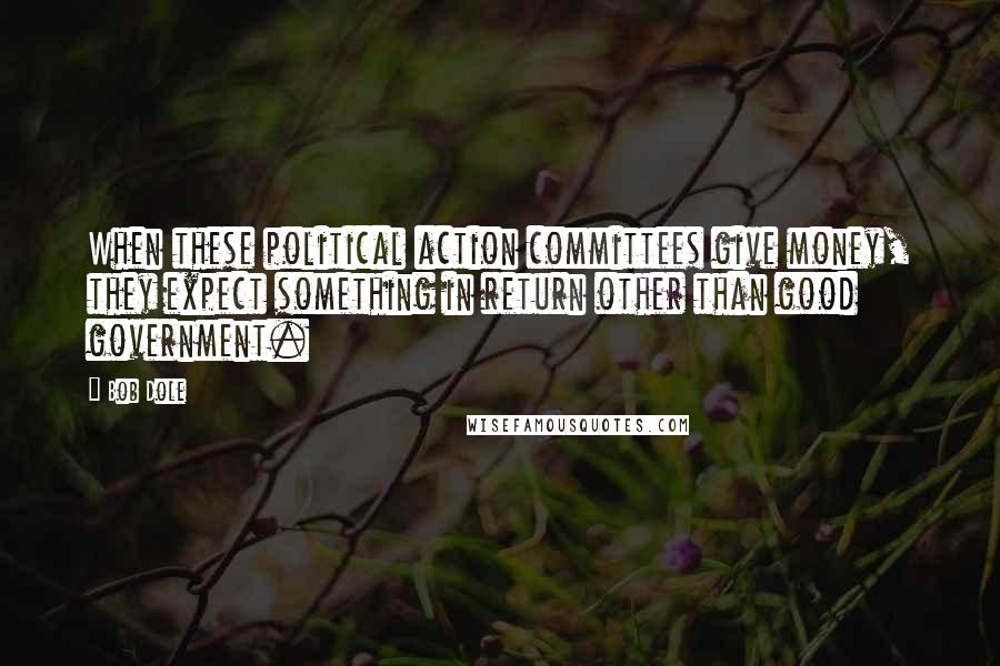 Bob Dole Quotes: When these political action committees give money, they expect something in return other than good government.