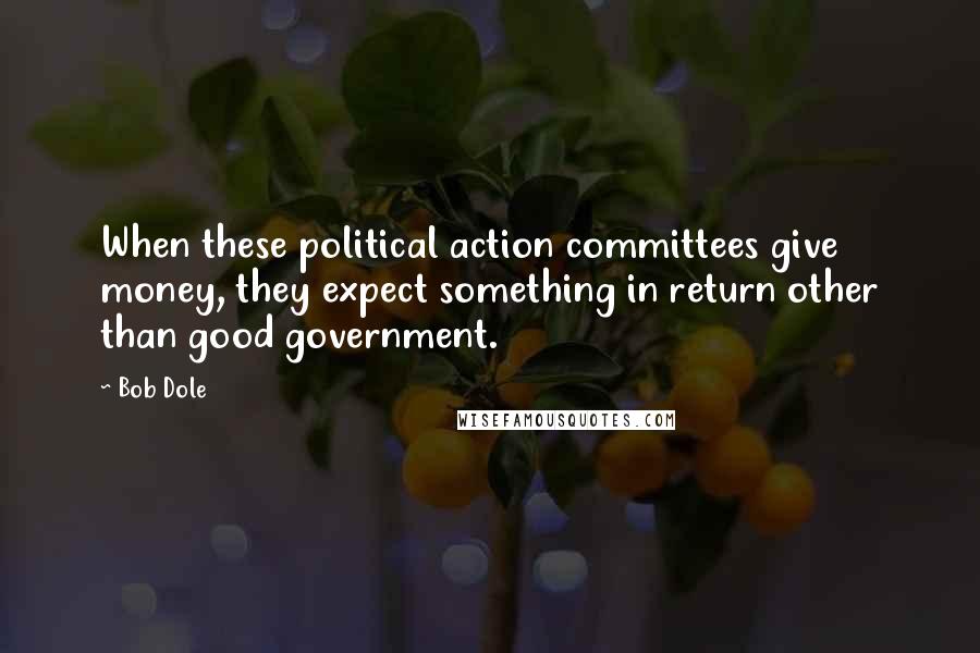 Bob Dole Quotes: When these political action committees give money, they expect something in return other than good government.