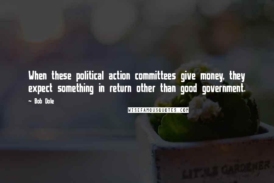 Bob Dole Quotes: When these political action committees give money, they expect something in return other than good government.