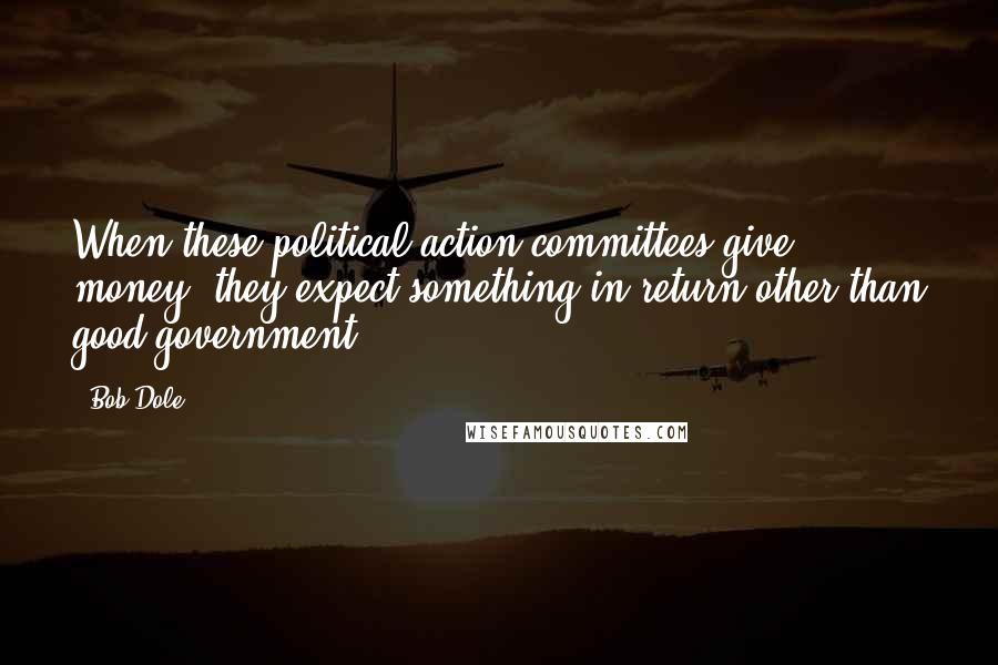 Bob Dole Quotes: When these political action committees give money, they expect something in return other than good government.