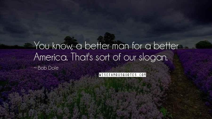 Bob Dole Quotes: You know, a better man for a better America. That's sort of our slogan.