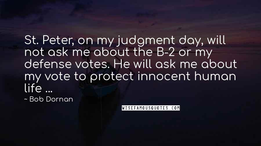 Bob Dornan Quotes: St. Peter, on my judgment day, will not ask me about the B-2 or my defense votes. He will ask me about my vote to protect innocent human life ...