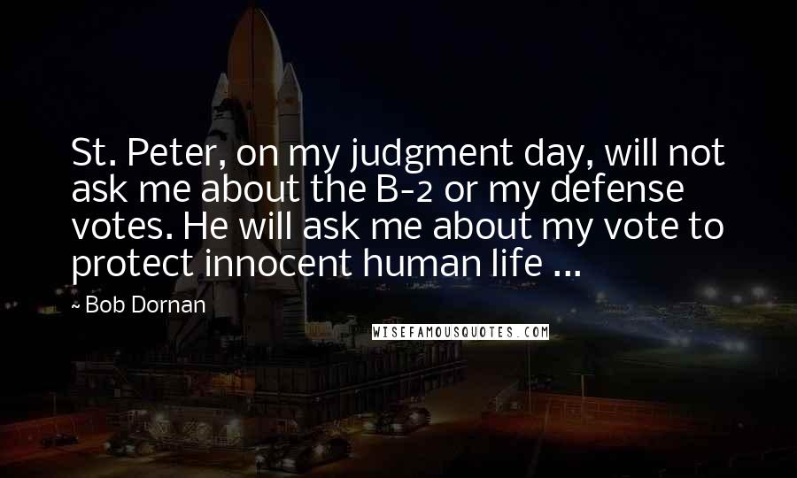 Bob Dornan Quotes: St. Peter, on my judgment day, will not ask me about the B-2 or my defense votes. He will ask me about my vote to protect innocent human life ...