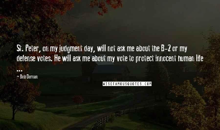 Bob Dornan Quotes: St. Peter, on my judgment day, will not ask me about the B-2 or my defense votes. He will ask me about my vote to protect innocent human life ...