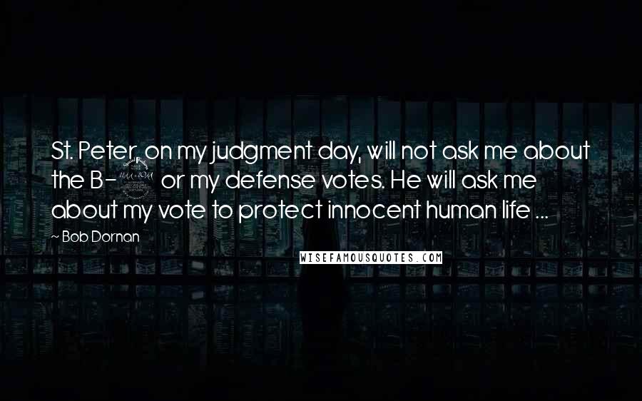 Bob Dornan Quotes: St. Peter, on my judgment day, will not ask me about the B-2 or my defense votes. He will ask me about my vote to protect innocent human life ...