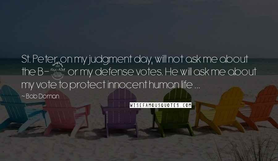 Bob Dornan Quotes: St. Peter, on my judgment day, will not ask me about the B-2 or my defense votes. He will ask me about my vote to protect innocent human life ...