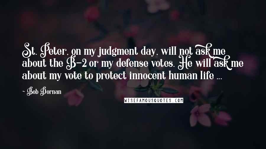 Bob Dornan Quotes: St. Peter, on my judgment day, will not ask me about the B-2 or my defense votes. He will ask me about my vote to protect innocent human life ...