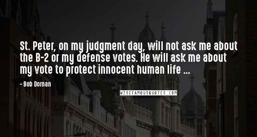Bob Dornan Quotes: St. Peter, on my judgment day, will not ask me about the B-2 or my defense votes. He will ask me about my vote to protect innocent human life ...